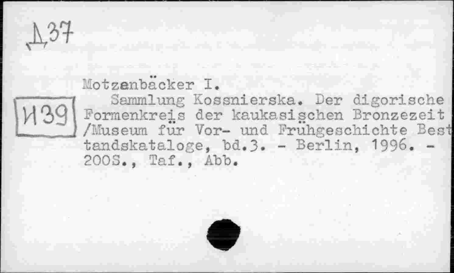 ﻿ж
Motzanbäcker I.
<--Sammlung Kossnierska. Der digorische
і И 39 ^ormenkreis der kaukasischen Bronzezeit L /Museum für Vor- und Frühgeschichte Bes tandskataloge, bd.3. - Berlin, 1996. -200S., Taf., Abb.